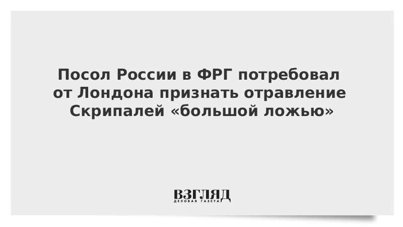 Посол России в ФРГ потребовал от Лондона признать отравление Скрипалей «большой ложью»