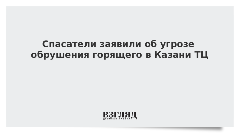 Спасатели заявили об угрозе обрушения горящего в Казани ТЦ