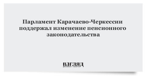 Парламент Карачаево-Черкессии поддержал изменение пенсионного законодательства