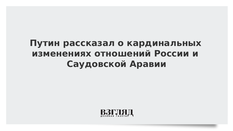 Путин рассказал о кардинальных изменениях отношений России и Саудовской Аравии