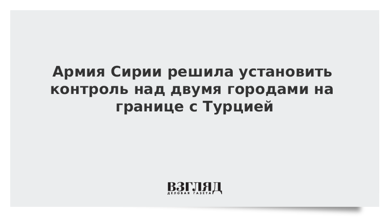 Армия Сирии решила установить контроль над двумя городами на границе с Турцией