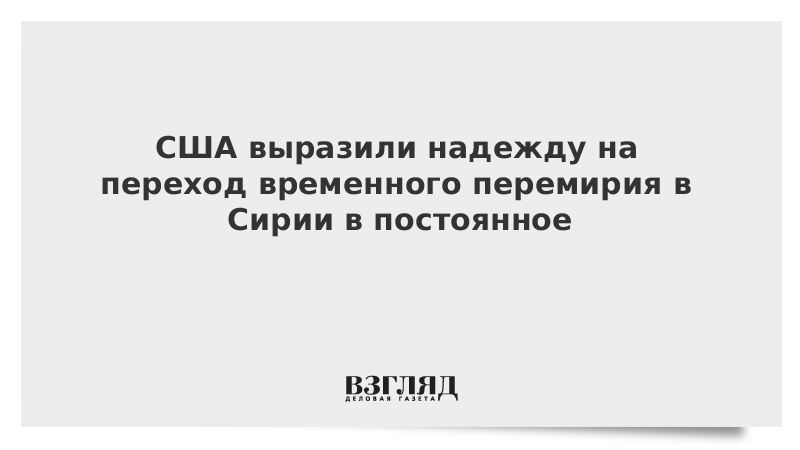 США выразили надежду на переход временного перемирия в Сирии в постоянное