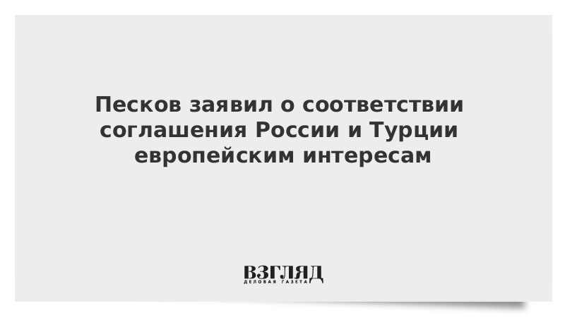 Песков заявил о соответствии соглашения России и Турции европейским интересам