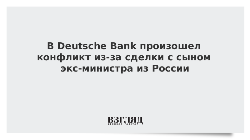 В Deutsche Bank произошел конфликт из-за сделки с сыном экс-министра из России