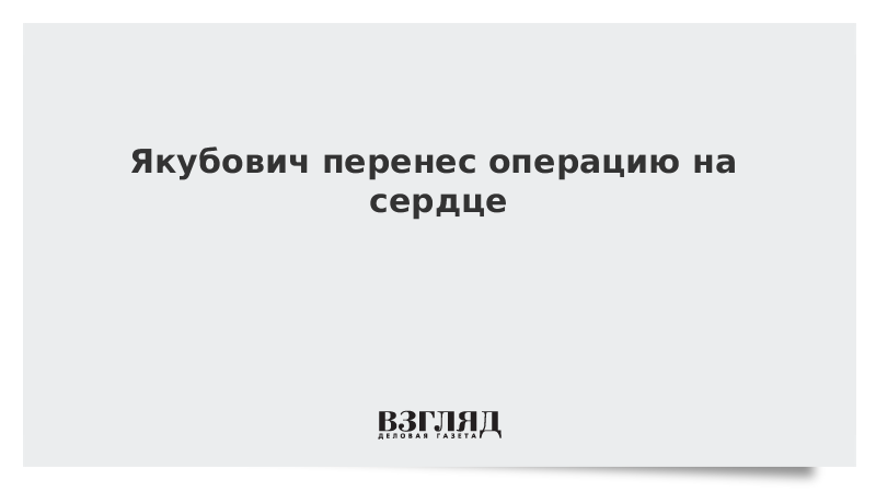 СМИ сообщили о перенесенной Якубовичем операции на сердце