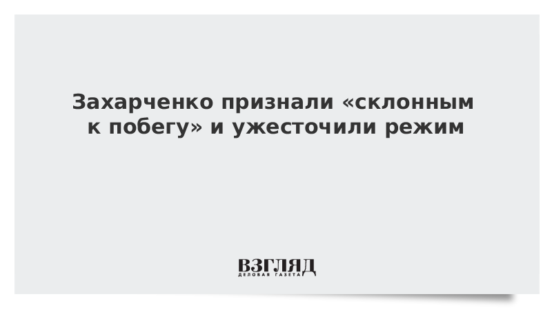Захарченко признали «склонным к побегу» и ужесточили режим