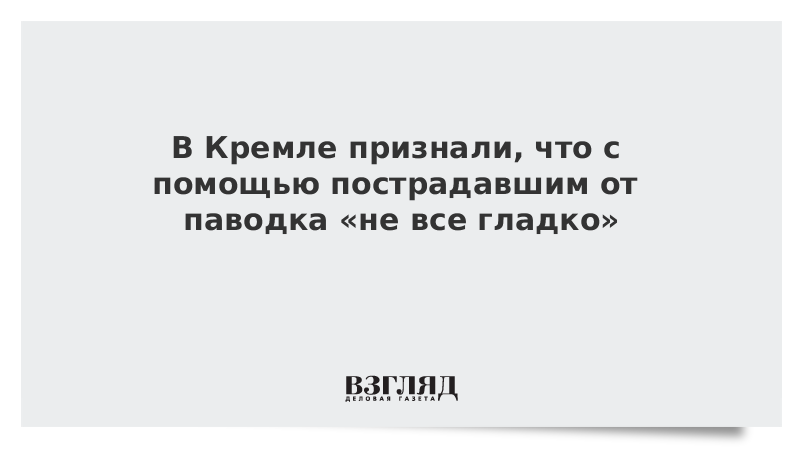 В Кремле признали, что с помощью пострадавшим от паводка «не все гладко»