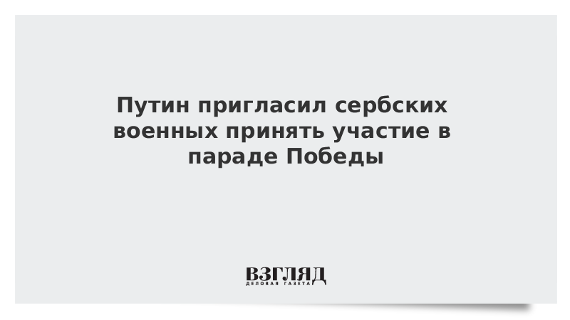 Путин пригласил сербских военных принять участие в параде Победы
