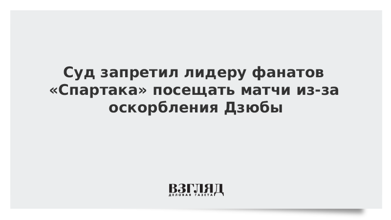 Суд запретил лидеру фанатов Спартака посещать матчи из-за оскорбления Дзюбы