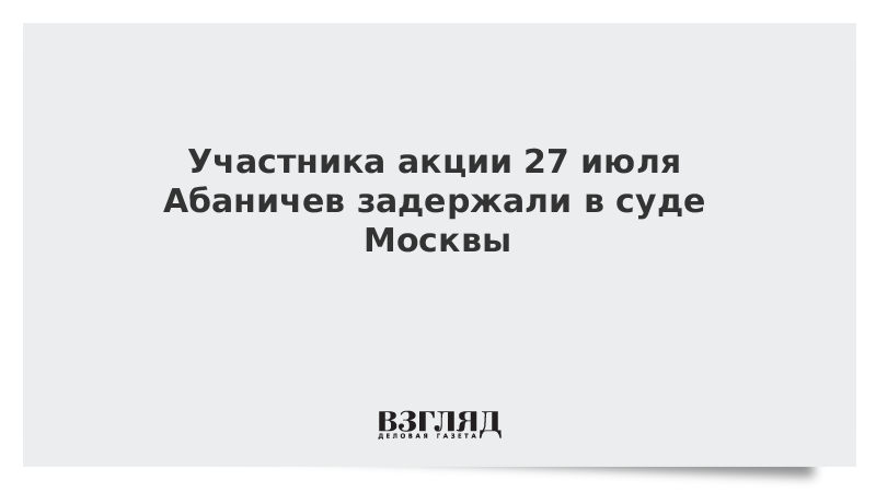 Участника акции 27 июля Абаничев задержали в суде Москвы