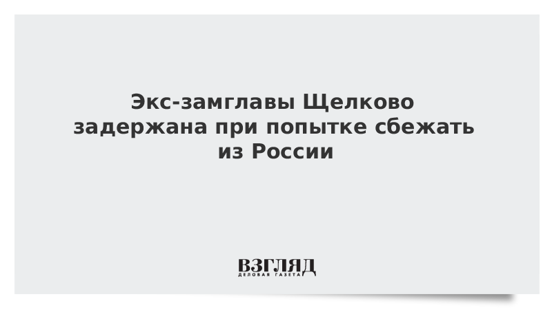 Экс-замглавы Щелково задержана при попытке сбежать из России