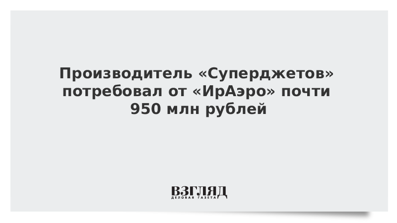Производитель «Суперджетов» потребовал от «ИрАэро» почти 950 млн рублей