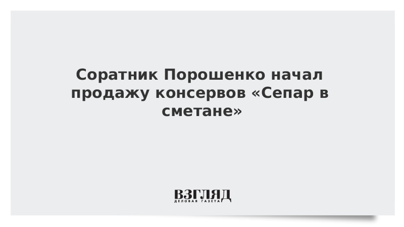 Соратник Порошенко начал продажу консервов «Сепар в сметане»