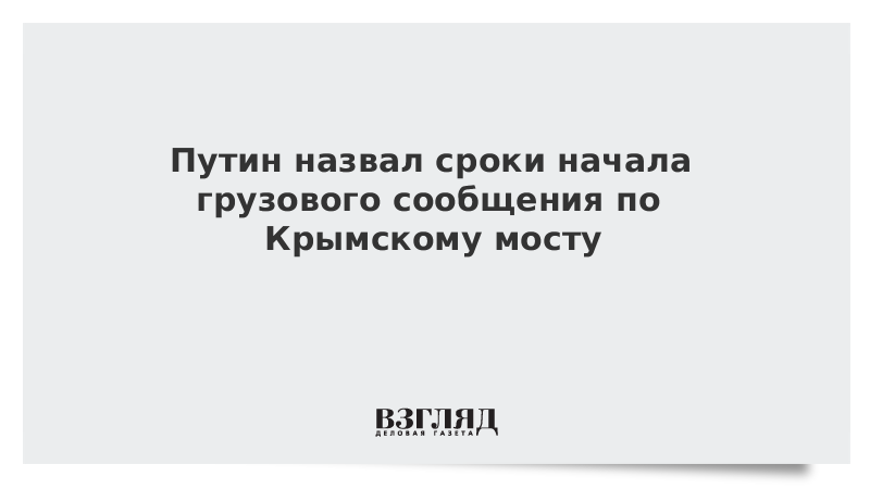 Путин назвал сроки начала грузового сообщения по Крымскому мосту