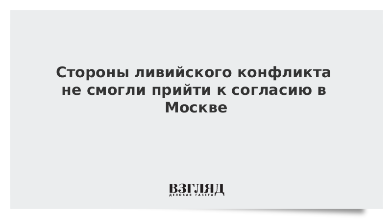 Стороны ливийского конфликта не смогли прийти к согласию в Москве