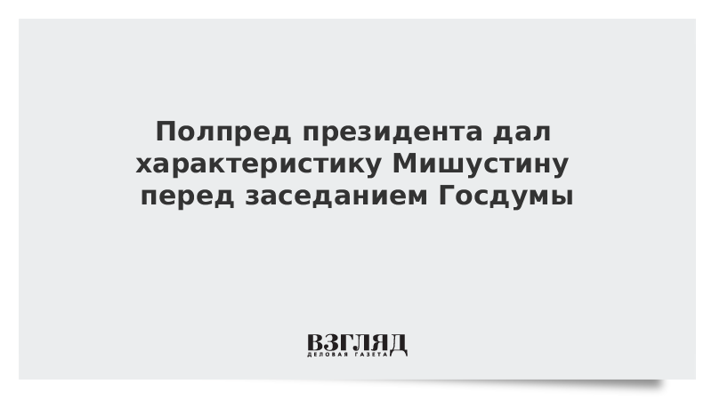 Полпред президента дал характеристику Мишустину перед заседанием Госдумы