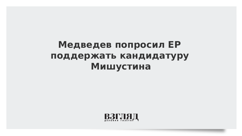 Медведев попросил ЕР поддержать кандидатуру Мишустина