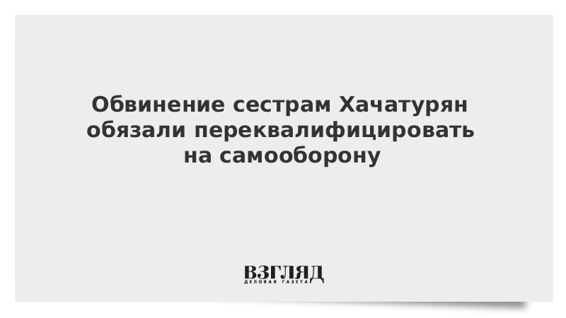 Обвинение сестрам Хачатурян обязали переквалифицировать на самооборону