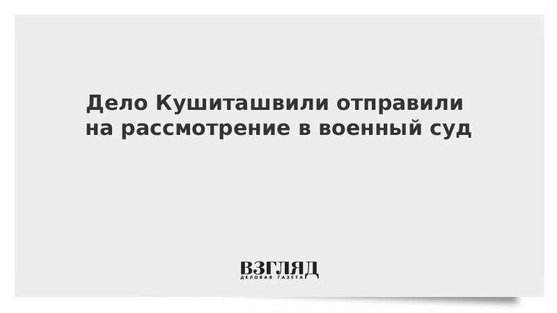 Дело Кушиташвили отправили на рассмотрение в военный суд