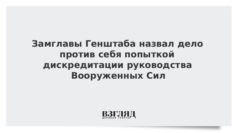 Замглавы Генштаба назвал дело против себя попыткой дискредитации руководства Вооруженных Сил