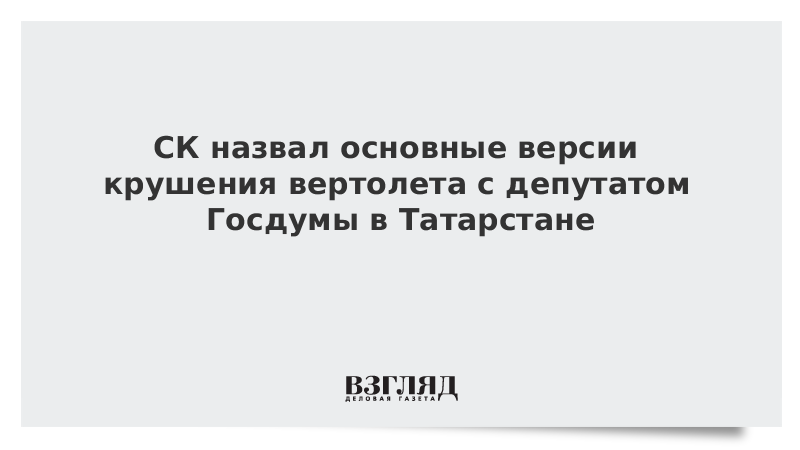 СК назвал основные версии крушения вертолета с депутатом Госдумы в Татарстане
