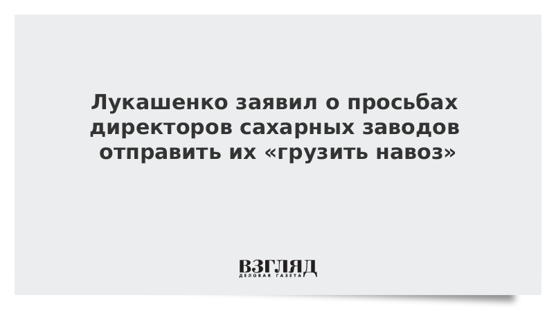 Лукашенко заявил о просьбах директоров сахарных заводов отправить их «грузить навоз»