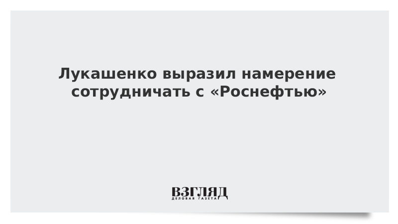 Лукашенко выразил намерение сотрудничать с «Роснефтью»