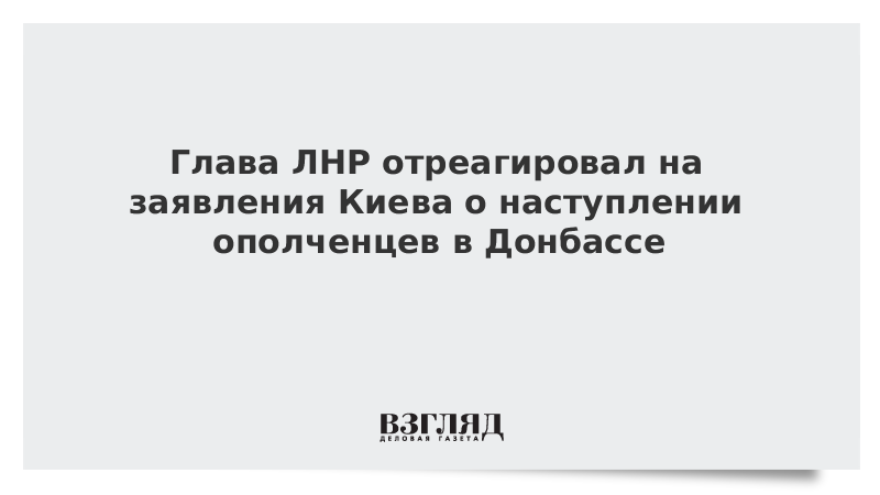 Глава ЛНР отреагировал на заявления Киева о наступлении ополченцев в Донбассе