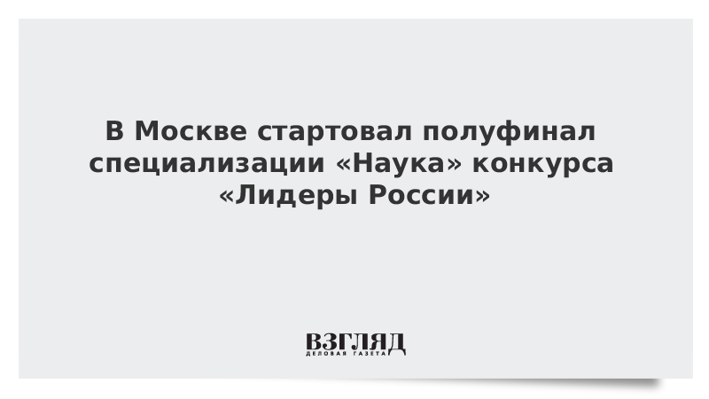 В Москве стартовал полуфинал специализации «Наука» конкурса «Лидеры России»