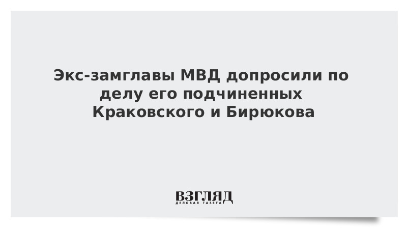 Экс-замглавы МВД допросили по делу его подчиненных Краковского и Бирюкова