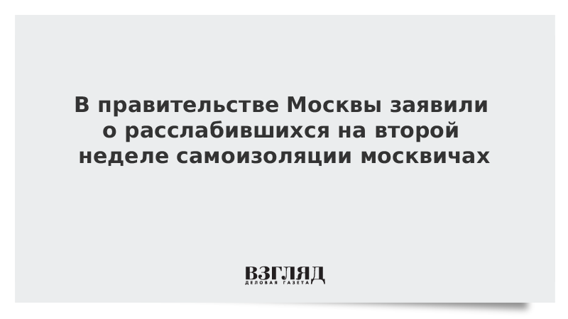 В правительстве Москвы заявили о расслабившихся на второй неделе самоизоляции москвичах