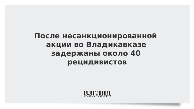 После несанкционированной акции во Владикавказе задержаны около 40 рецидивистов