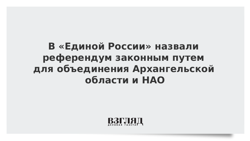 В «Единой России» назвали референдум законным путем для объединения Архангельской области и НАО