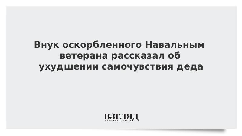 Внук оскорбленного Навальным ветерана рассказал об ухудшении самочувствия деда