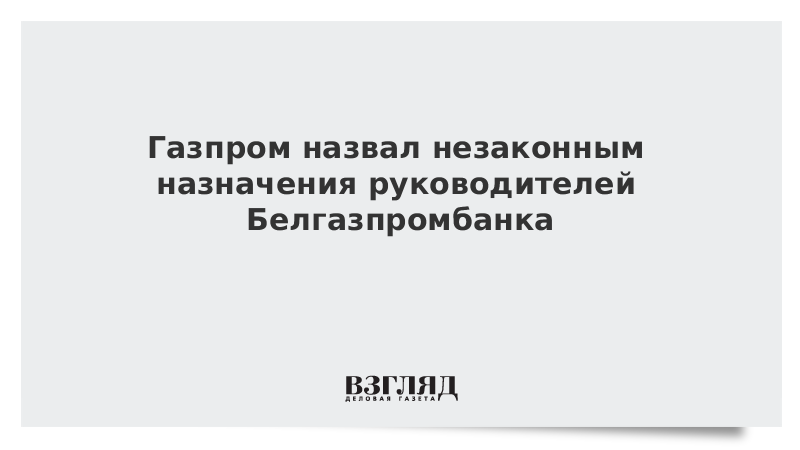 Газпром назвал незаконным назначения руководителей Белгазпромбанка