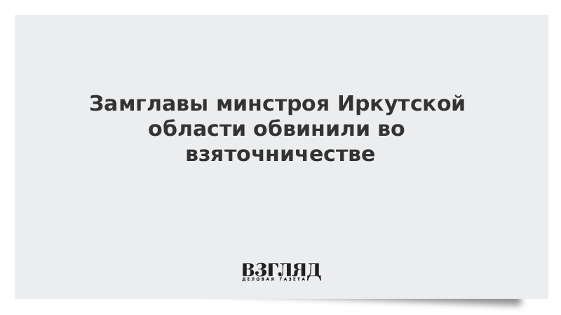 Замглавы минстроя Иркутской области обвинили во взяточничестве
