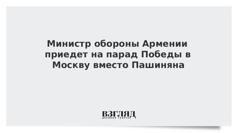 Министр обороны Армении приедет на парад Победы в Москву вместо Пашиняна