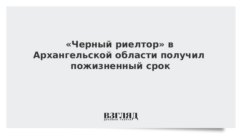 «Черный риелтор» в Архангельской области получил пожизненный срок
