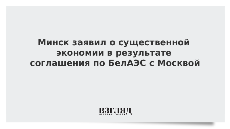 Минск заявил о существенной экономии в результате соглашения по БелАЭС с Москвой