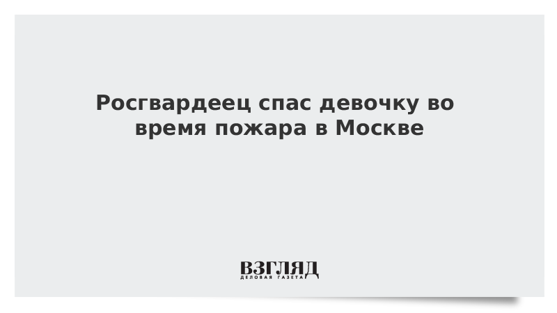 Росгвардеец спас девочку во время пожара в Москве