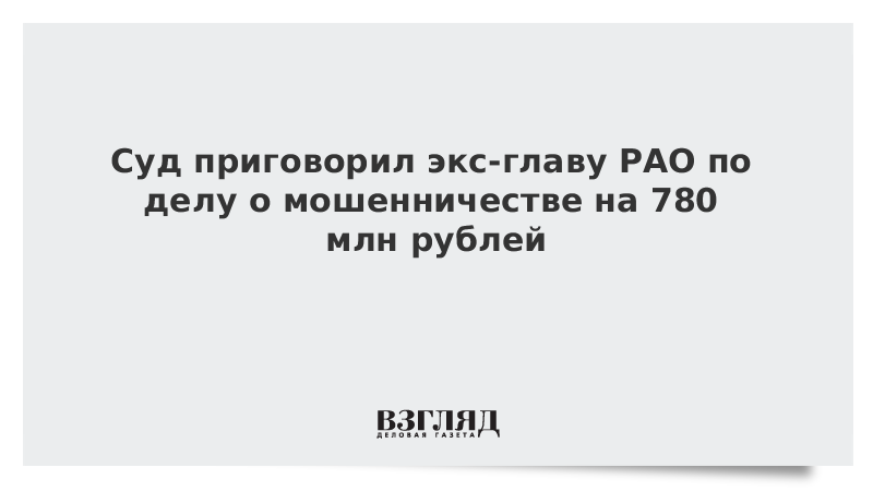Суд приговорил экс-главу РАО по делу о мошенничестве на 780 млн рублей
