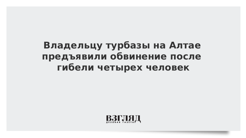 Владельцу турбазы на Алтае предъявили обвинение после гибели четырех человек