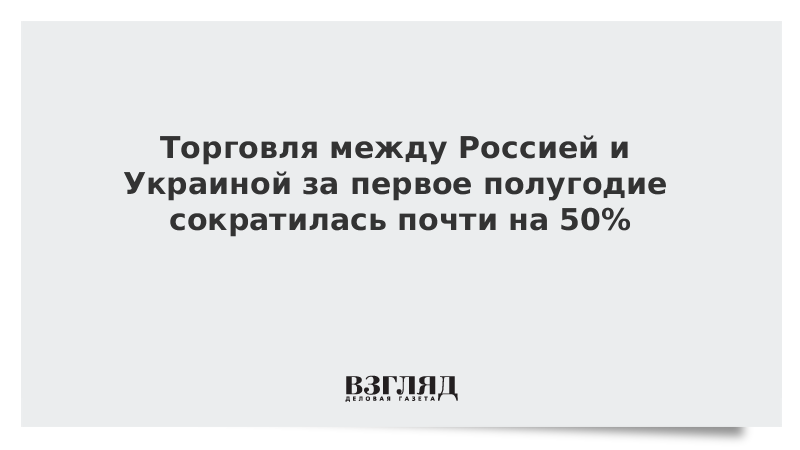 Торговля между Россией и Украиной за первое полугодие сократилась почти на 50%