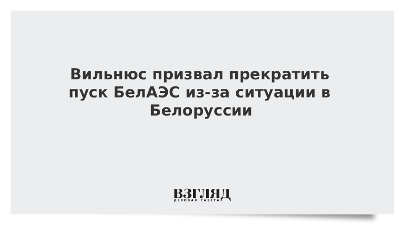 Вильнюс призвал прекратить пуск БелАЭС из-за ситуации в Белоруссии