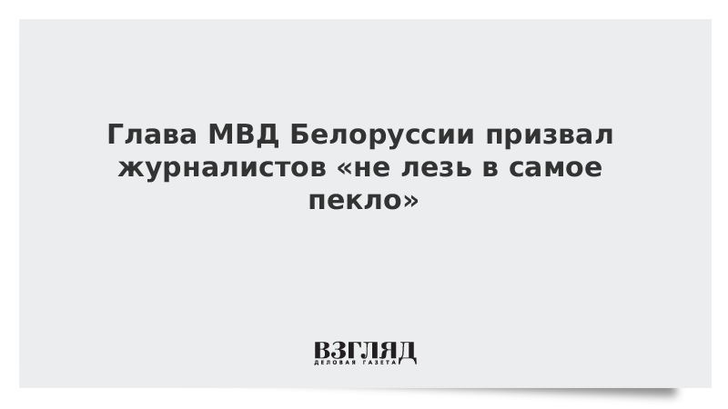 Министр внутренних дел Белоруссии призвал журналистов «не лезь в самое пекло»