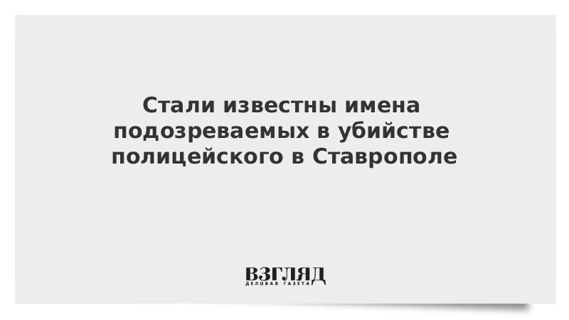 ВЗГЛЯД / Стали известны имена подозреваемых в убийстве полицейского в Ставрополе :: Новости дня - Vimarsana News