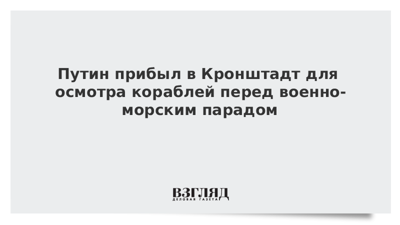 ВЗГЛЯД / Путин прибыл в Кронштадт для осмотра кораблей перед военно-морским парадом :: Новости дня - Vimarsana News
