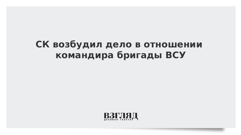 ВЗГЛЯД / СК возбудил дело в отношении командира бригады ВСУ :: Новости дня - Vimarsana News
