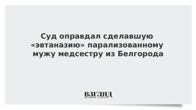 ВЗГЛЯД / Суд оправдал сделавшую «эвтаназию» парализованному мужу медсестру из Белгорода :: Новости дня - Vimarsana News