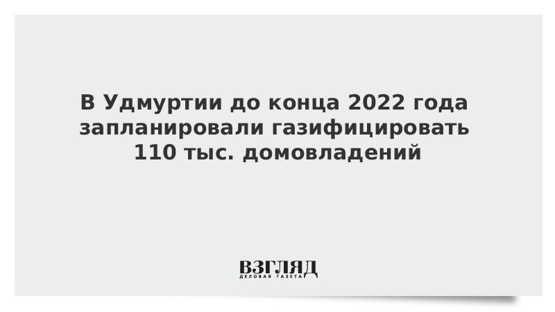 ВЗГЛЯД / В Удмуртии до конца 2022 года запланировали газифицировать 110 тыс. домовладений :: Новости дня - Vimarsana News